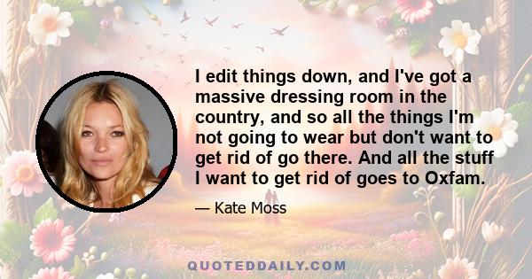 I edit things down, and I've got a massive dressing room in the country, and so all the things I'm not going to wear but don't want to get rid of go there. And all the stuff I want to get rid of goes to Oxfam.