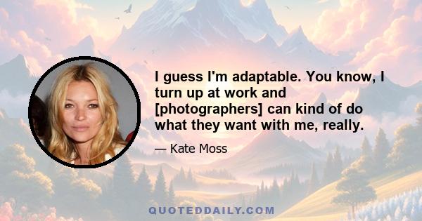 I guess I'm adaptable. You know, I turn up at work and [photographers] can kind of do what they want with me, really.