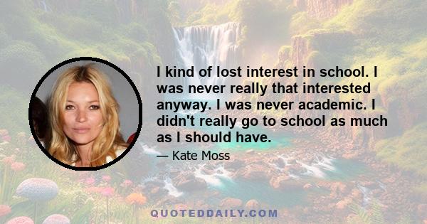 I kind of lost interest in school. I was never really that interested anyway. I was never academic. I didn't really go to school as much as I should have.