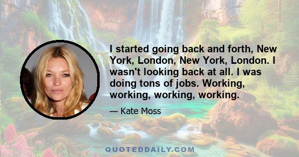 I started going back and forth, New York, London, New York, London. I wasn't looking back at all. I was doing tons of jobs. Working, working, working, working.