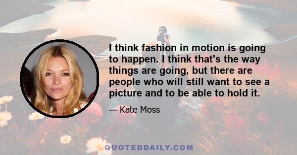 I think fashion in motion is going to happen. I think that's the way things are going, but there are people who will still want to see a picture and to be able to hold it.