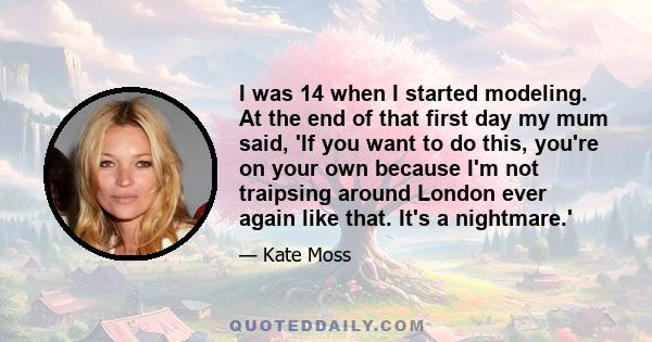 I was 14 when I started modeling. At the end of that first day my mum said, 'If you want to do this, you're on your own because I'm not traipsing around London ever again like that. It's a nightmare.'