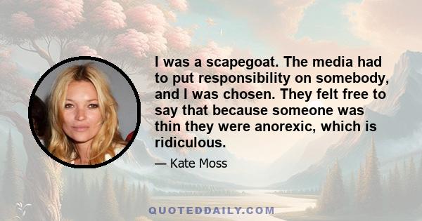 I was a scapegoat. The media had to put responsibility on somebody, and I was chosen. They felt free to say that because someone was thin they were anorexic, which is ridiculous.