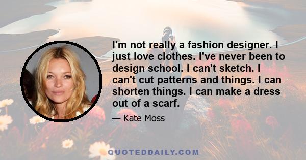 I'm not really a fashion designer. I just love clothes. I've never been to design school. I can't sketch. I can't cut patterns and things. I can shorten things. I can make a dress out of a scarf.