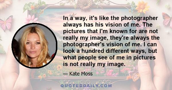 In a way, it's like the photographer always has his vision of me. The pictures that I'm known for are not really my image, they're always the photographer's vision of me. I can look a hundred different ways, but what