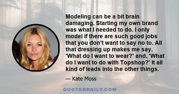 Modeling can be a bit brain damaging. Starting my own brand was what I needed to do. I only model if there are such good jobs that you don't want to say no to. All that dressing up makes me say, 'What do I want to