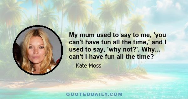 My mum used to say to me, 'you can't have fun all the time,' and I used to say, 'why not?'. Why... can't I have fun all the time?