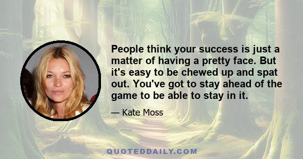 People think your success is just a matter of having a pretty face. But it's easy to be chewed up and spat out. You've got to stay ahead of the game to be able to stay in it.