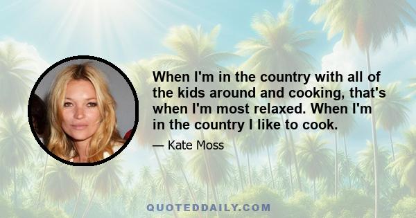 When I'm in the country with all of the kids around and cooking, that's when I'm most relaxed. When I'm in the country I like to cook.