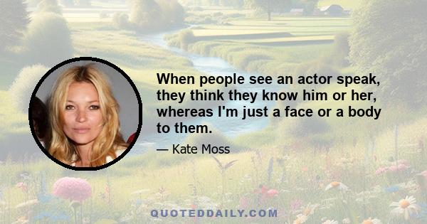 When people see an actor speak, they think they know him or her, whereas I'm just a face or a body to them.