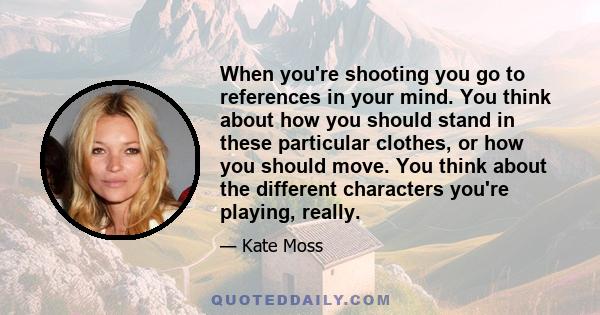 When you're shooting you go to references in your mind. You think about how you should stand in these particular clothes, or how you should move. You think about the different characters you're playing, really.