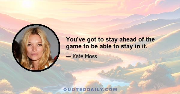 You've got to stay ahead of the game to be able to stay in it.