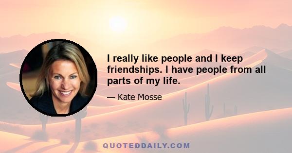 I really like people and I keep friendships. I have people from all parts of my life.