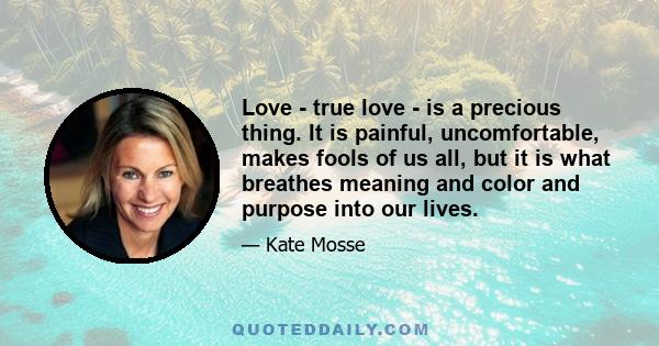 Love - true love - is a precious thing. It is painful, uncomfortable, makes fools of us all, but it is what breathes meaning and color and purpose into our lives.