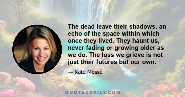 The dead leave their shadows, an echo of the space within which once they lived. They haunt us, never fading or growing older as we do. The loss we grieve is not just their futures but our own.