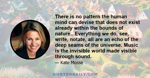 There is no pattern the human mind can devise that does not exist already within the bounds of nature...Everything we do, see, write, notate, all are an echo of the deep seams of the universe. Music is the invisible