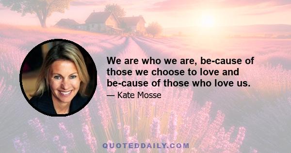 We are who we are, be­cause of those we choose to love and be­cause of those who love us.