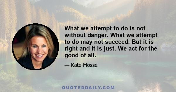 What we attempt to do is not without danger. What we attempt to do may not succeed. But it is right and it is just. We act for the good of all.