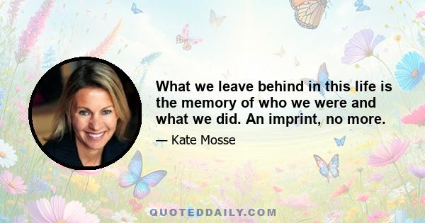 What we leave behind in this life is the memory of who we were and what we did. An imprint, no more.