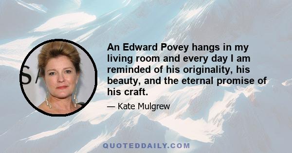 An Edward Povey hangs in my living room and every day I am reminded of his originality, his beauty, and the eternal promise of his craft.