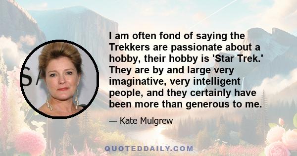 I am often fond of saying the Trekkers are passionate about a hobby, their hobby is 'Star Trek.' They are by and large very imaginative, very intelligent people, and they certainly have been more than generous to me.