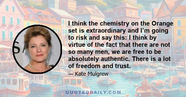 I think the chemistry on the Orange set is extraordinary and I’m going to risk and say this: I think by virtue of the fact that there are not so many men, we are free to be absolutely authentic. There is a lot of