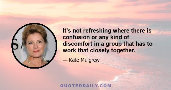 It's not refreshing where there is confusion or any kind of discomfort in a group that has to work that closely together.