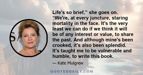 Life's so brief,” she goes on. “We're, at every juncture, staring mortality in the face. It's the very least we can do if we think it will be of any interest or value, to share the past. And although mine's been