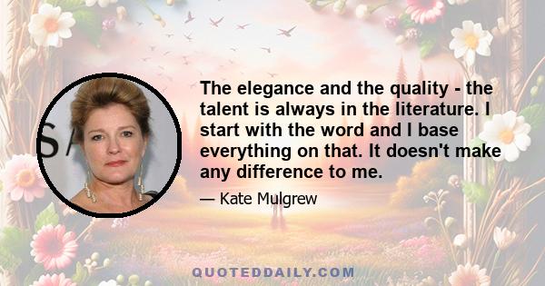 The elegance and the quality - the talent is always in the literature. I start with the word and I base everything on that. It doesn't make any difference to me.