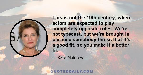 This is not the 19th century, where actors are expected to play completely opposite roles. We're not typecast, but we're brought in because somebody thinks that it's a good fit, so you make it a better fit.