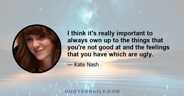 I think it's really important to always own up to the things that you're not good at and the feelings that you have which are ugly.