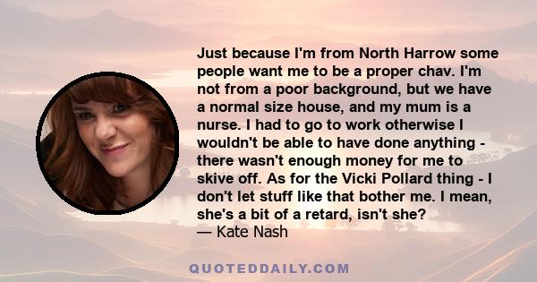 Just because I'm from North Harrow some people want me to be a proper chav. I'm not from a poor background, but we have a normal size house, and my mum is a nurse. I had to go to work otherwise I wouldn't be able to