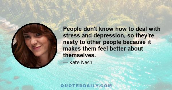 People don't know how to deal with stress and depression, so they're nasty to other people because it makes them feel better about themselves.