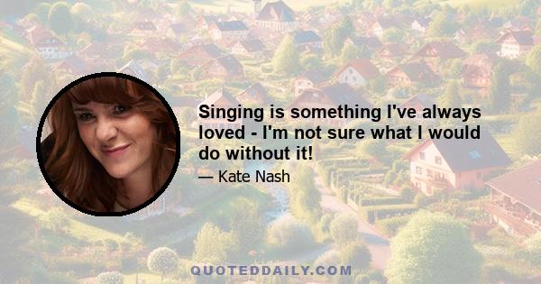 Singing is something I've always loved - I'm not sure what I would do without it!