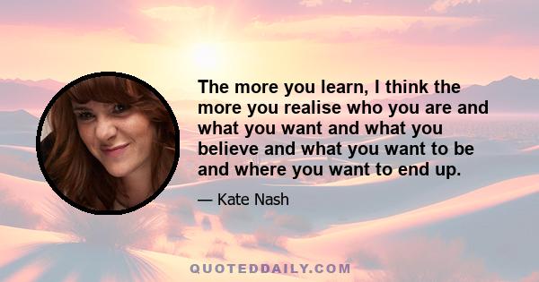 The more you learn, I think the more you realise who you are and what you want and what you believe and what you want to be and where you want to end up.