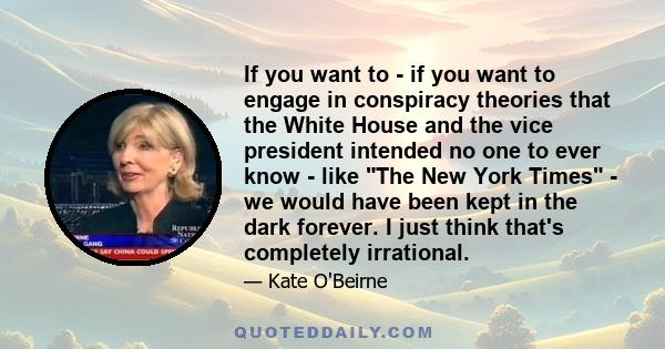 If you want to - if you want to engage in conspiracy theories that the White House and the vice president intended no one to ever know - like The New York Times - we would have been kept in the dark forever. I just