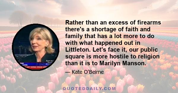 Rather than an excess of firearms there's a shortage of faith and family that has a lot more to do with what happened out in Littleton. Let's face it, our public square is more hostile to religion than it is to Marilyn