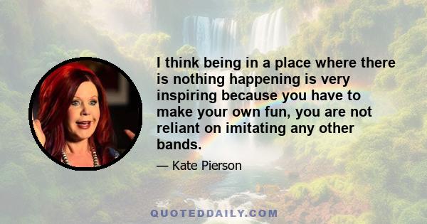 I think being in a place where there is nothing happening is very inspiring because you have to make your own fun, you are not reliant on imitating any other bands.