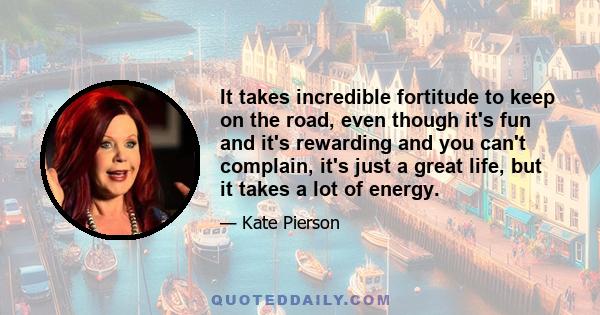 It takes incredible fortitude to keep on the road, even though it's fun and it's rewarding and you can't complain, it's just a great life, but it takes a lot of energy.