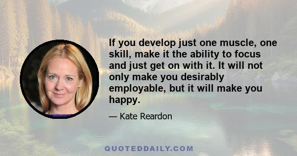 If you develop just one muscle, one skill, make it the ability to focus and just get on with it. It will not only make you desirably employable, but it will make you happy.