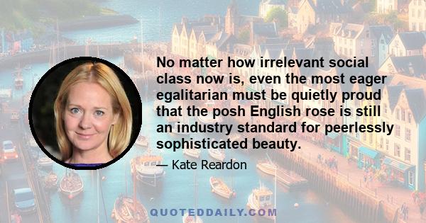 No matter how irrelevant social class now is, even the most eager egalitarian must be quietly proud that the posh English rose is still an industry standard for peerlessly sophisticated beauty.