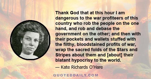 Thank God that at this hour I am dangerous to the war profiteers of this country who rob the people on the one hand, and rob and debase the government on the other; and then with their pockets and wallets stuffed with