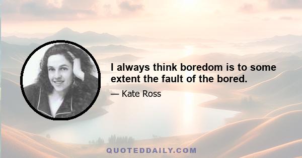 I always think boredom is to some extent the fault of the bored.