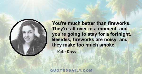 You're much better than fireworks. They're all over in a moment, and you're going to stay for a fortnight. Besides, fireworks are noisy, and they make too much smoke.