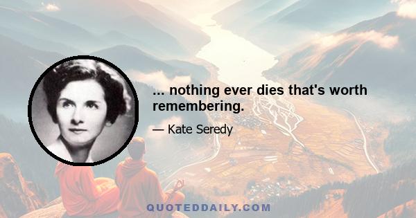 ... nothing ever dies that's worth remembering.