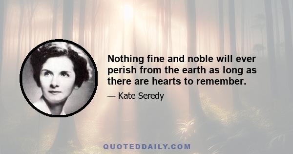 Nothing fine and noble will ever perish from the earth as long as there are hearts to remember.