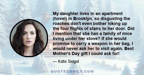 My daughter lives in an apartment (hovel) in Brooklyn, so disgusting the roaches don't even bother hiking up the four flights of stairs to her door. Did I mention that she has a family of mice living under her stove? If 