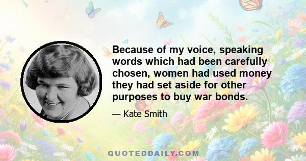 Because of my voice, speaking words which had been carefully chosen, women had used money they had set aside for other purposes to buy war bonds.