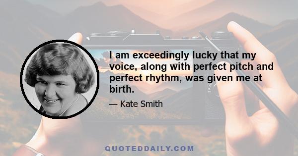 I am exceedingly lucky that my voice, along with perfect pitch and perfect rhythm, was given me at birth.