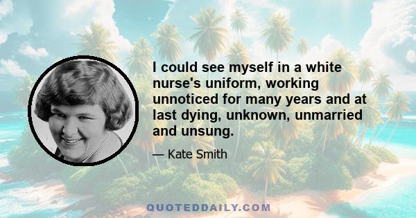 I could see myself in a white nurse's uniform, working unnoticed for many years and at last dying, unknown, unmarried and unsung.